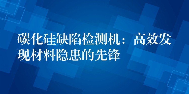 碳化硅缺陷檢測機：高效發現材料隱患的先鋒