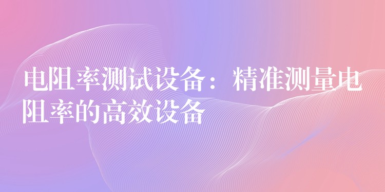 電阻率測(cè)試設(shè)備：精準(zhǔn)測(cè)量電阻率的高效設(shè)備