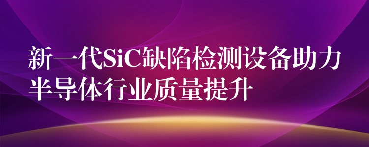 新一代SiC缺陷檢測設備助力半導體行業質量提升