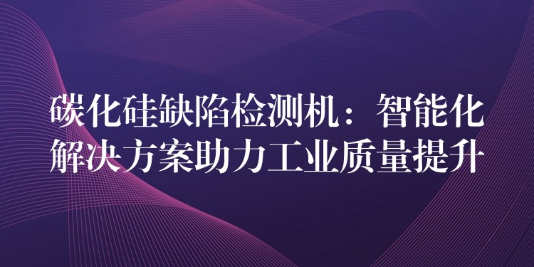 碳化硅缺陷檢測機：智能化解決方案助力工業質量提升