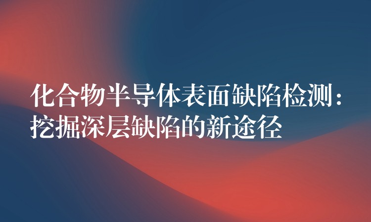 化合物半導體表面缺陷檢測：挖掘深層缺陷的新途徑