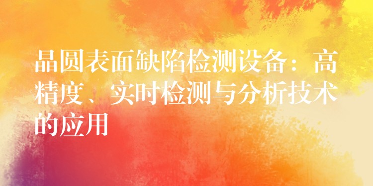 晶圓表面缺陷檢測設(shè)備：高精度、實(shí)時檢測與分析技術(shù)的應(yīng)用