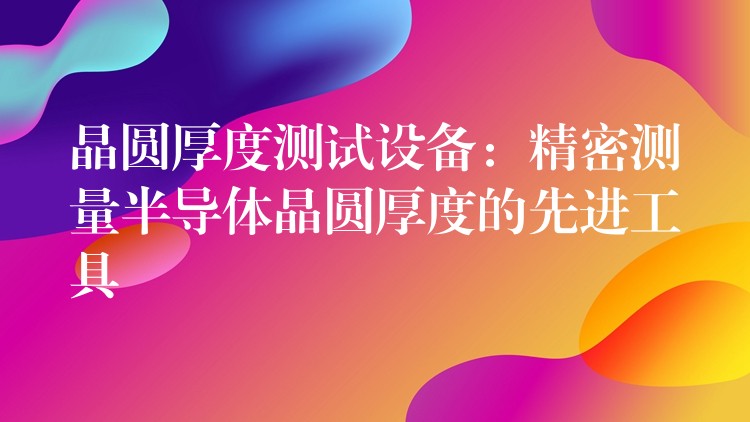 晶圓厚度測(cè)試設(shè)備：精密測(cè)量半導(dǎo)體晶圓厚度的先進(jìn)工具