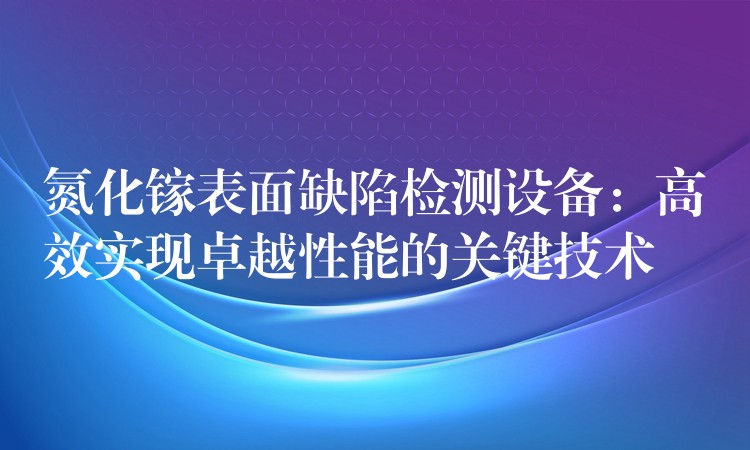 氮化鎵表面缺陷檢測設備：高效實現卓越性能的關鍵技術