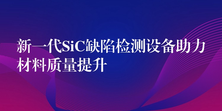 新一代SiC缺陷檢測(cè)設(shè)備助力材料質(zhì)量提升