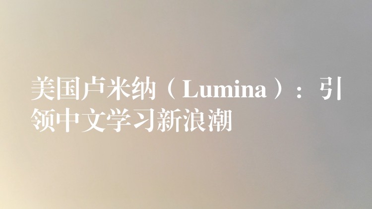 美國盧米納（Lumina）：引領中文學習新浪潮