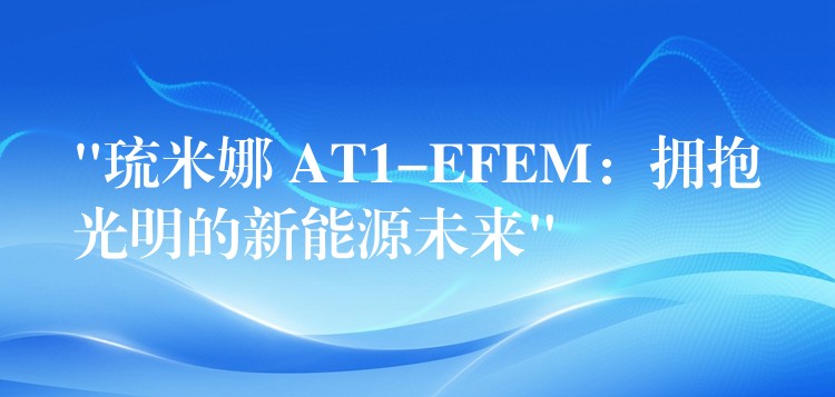 “琉米娜 AT1-EFEM：擁抱光明的新能源未來”