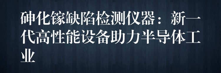 砷化鎵缺陷檢測儀器：新一代高性能設(shè)備助力半導(dǎo)體工業(yè)