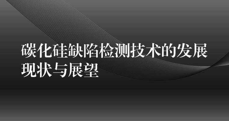 碳化硅缺陷檢測技術的發展現狀與展望