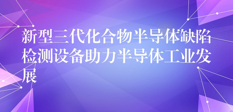 新型三代化合物半導體缺陷檢測設備助力半導體工業發展