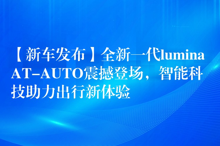 【新車(chē)發(fā)布】全新一代lumina AT-AUTO震撼登場(chǎng)，智能科技助力出行新體驗(yàn)