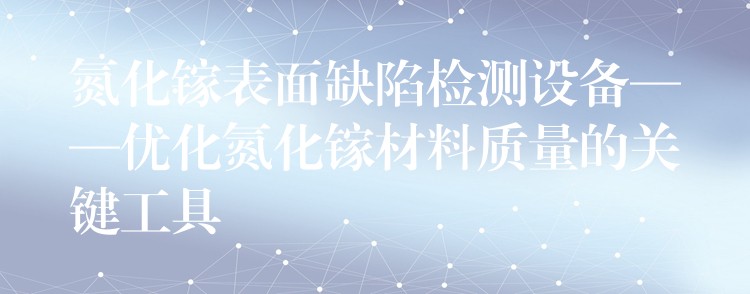 氮化鎵表面缺陷檢測設備——優化氮化鎵材料質量的關鍵工具