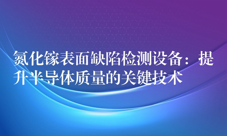 氮化鎵表面缺陷檢測設備：提升半導體質量的關鍵技術