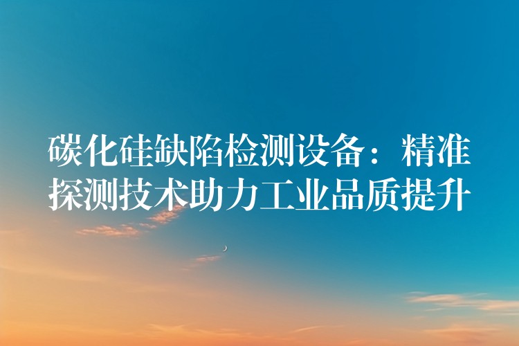 碳化硅缺陷檢測(cè)設(shè)備：精準(zhǔn)探測(cè)技術(shù)助力工業(yè)品質(zhì)提升