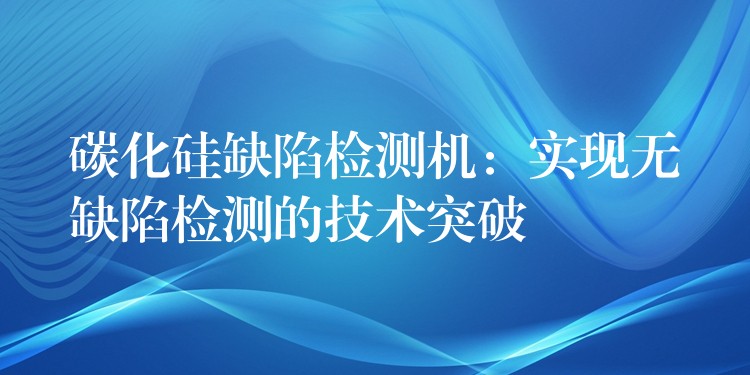 碳化硅缺陷檢測機：實現無缺陷檢測的技術突破