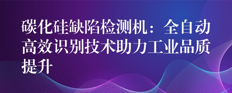 碳化硅缺陷檢測機：全自動高效識別技術助力工業品質提升