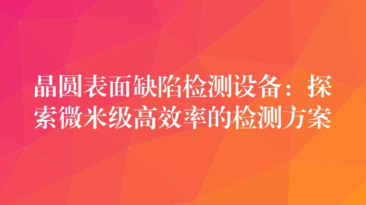 晶圓表面缺陷檢測設備：探索微米級高效率的檢測方案