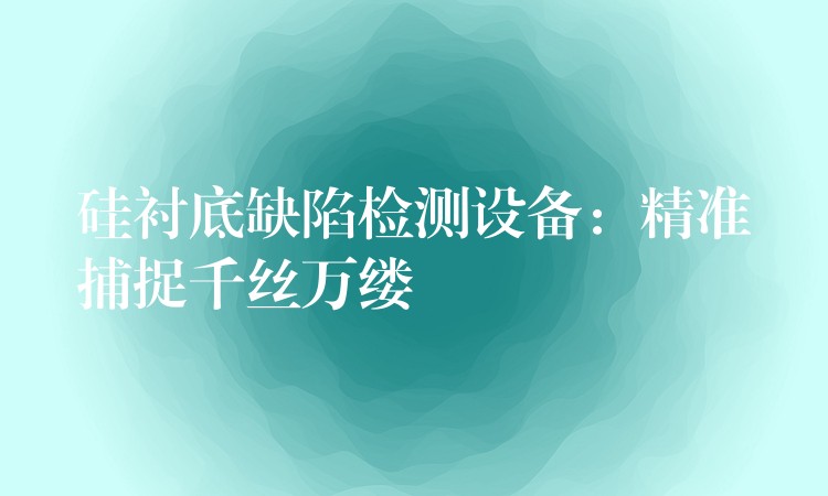 硅襯底缺陷檢測設備：精準捕捉千絲萬縷