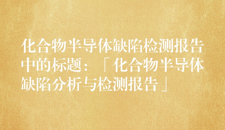 化合物半導(dǎo)體缺陷檢測(cè)報(bào)告中的標(biāo)題：「化合物半導(dǎo)體缺陷分析與檢測(cè)報(bào)告」