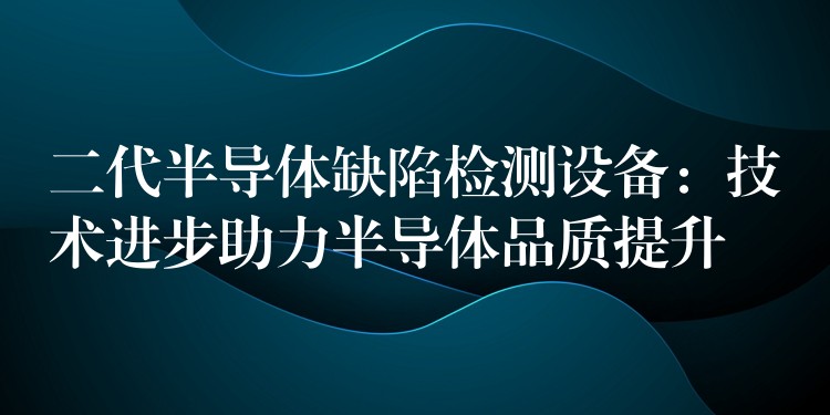 二代半導(dǎo)體缺陷檢測(cè)設(shè)備：技術(shù)進(jìn)步助力半導(dǎo)體品質(zhì)提升