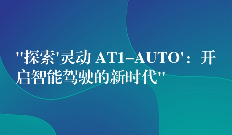 “探索’靈動 AT1-AUTO’：開啟智能駕駛的新時代”