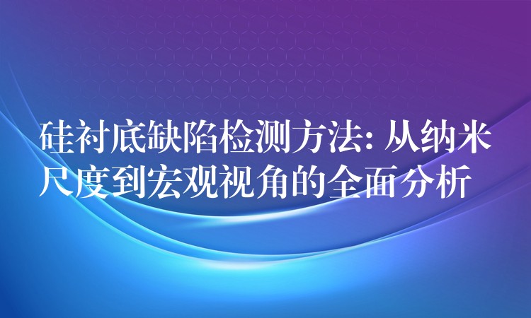 硅襯底缺陷檢測(cè)方法: 從納米尺度到宏觀視角的全面分析