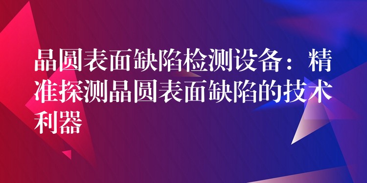 晶圓表面缺陷檢測設備：精準探測晶圓表面缺陷的技術利器