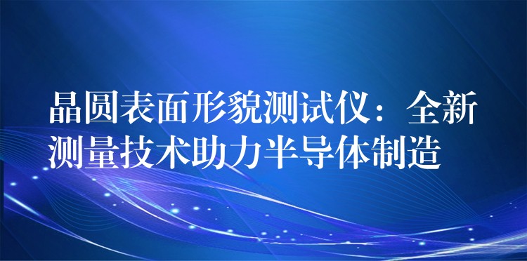 晶圓表面形貌測試儀：全新測量技術助力半導體制造