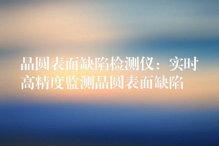 晶圓表面缺陷檢測(cè)儀：實(shí)時(shí)高精度監(jiān)測(cè)晶圓表面缺陷