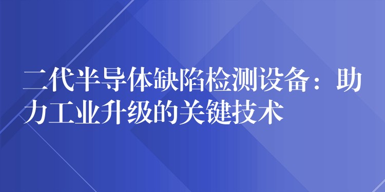 二代半導(dǎo)體缺陷檢測設(shè)備：助力工業(yè)升級的關(guān)鍵技術(shù)