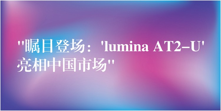 “矚目登場：’lumina AT2-U’亮相中國市場”