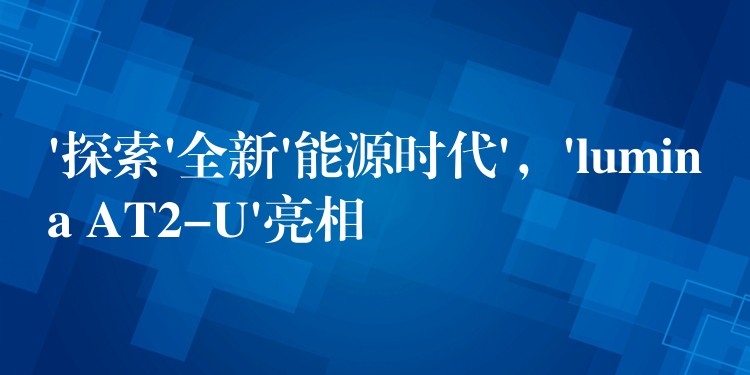 ‘探索’全新’能源時(shí)代’，’lumina AT2-U’亮相