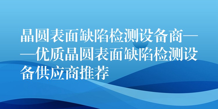 晶圓表面缺陷檢測設備商——優質晶圓表面缺陷檢測設備供應商推薦