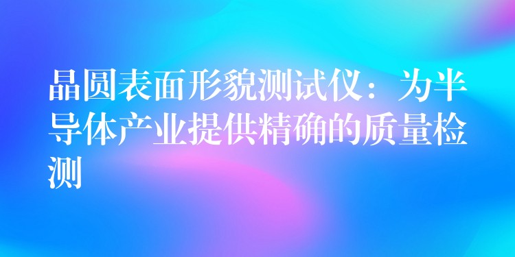 晶圓表面形貌測試儀：為半導(dǎo)體產(chǎn)業(yè)提供精確的質(zhì)量檢測