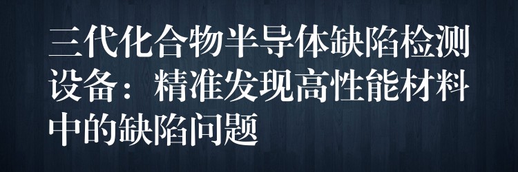 三代化合物半導(dǎo)體缺陷檢測(cè)設(shè)備：精準(zhǔn)發(fā)現(xiàn)高性能材料中的缺陷問(wèn)題