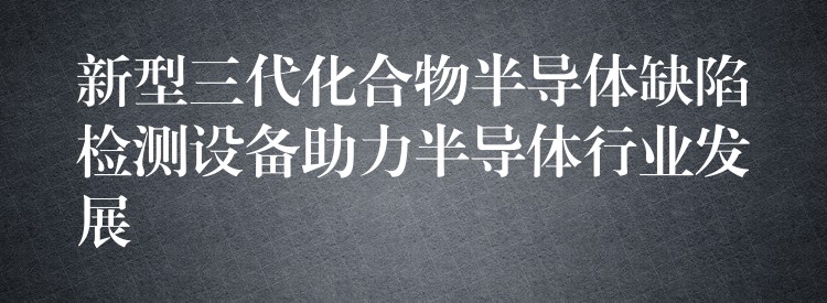 新型三代化合物半導體缺陷檢測設備助力半導體行業發展