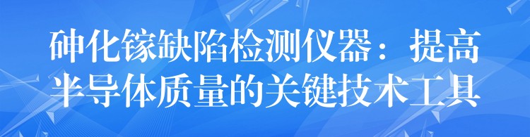 砷化鎵缺陷檢測儀器：提高半導體質(zhì)量的關(guān)鍵技術(shù)工具