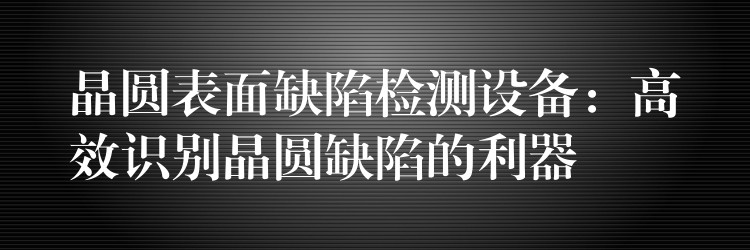 晶圓表面缺陷檢測設備：高效識別晶圓缺陷的利器