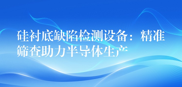 硅襯底缺陷檢測設備：精準篩查助力半導體生產