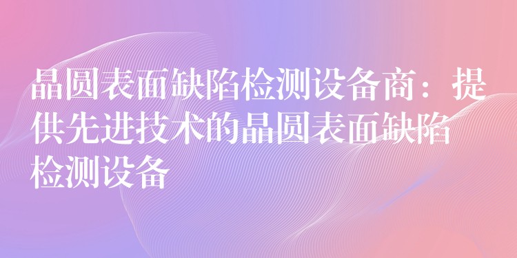 晶圓表面缺陷檢測設備商：提供先進技術的晶圓表面缺陷檢測設備