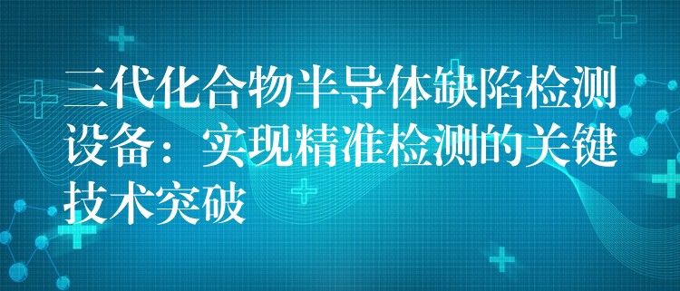 三代化合物半導體缺陷檢測設備：實現精準檢測的關鍵技術突破