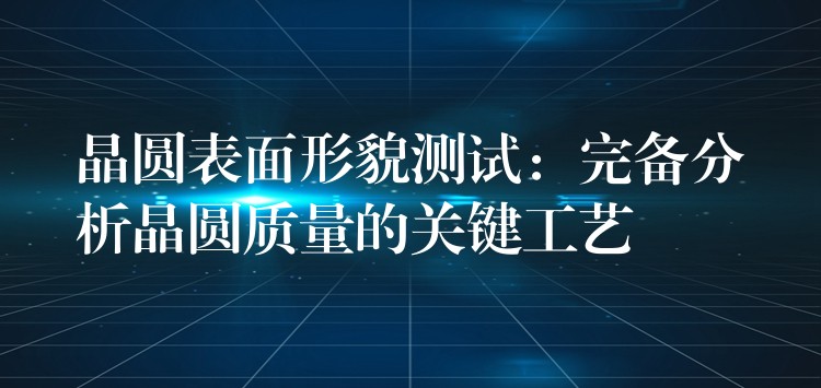 晶圓表面形貌測試：完備分析晶圓質量的關鍵工藝