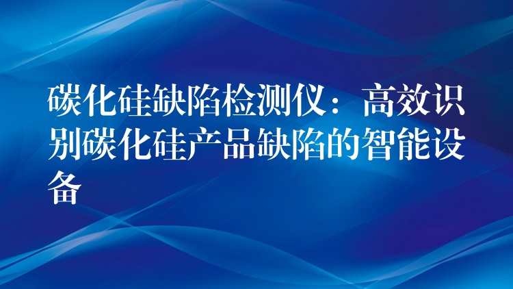 碳化硅缺陷檢測儀：高效識別碳化硅產品缺陷的智能設備