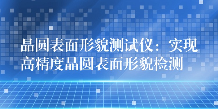 晶圓表面形貌測試儀：實現高精度晶圓表面形貌檢測