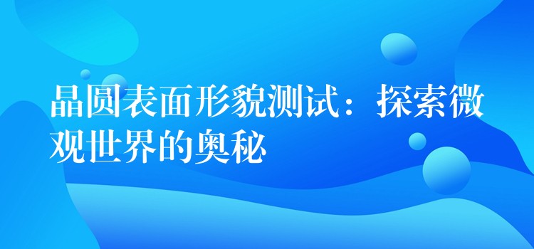 晶圓表面形貌測(cè)試：探索微觀世界的奧秘