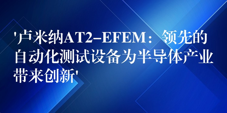 ‘盧米納AT2-EFEM：領(lǐng)先的自動化測試設(shè)備為半導(dǎo)體產(chǎn)業(yè)帶來創(chuàng)新’