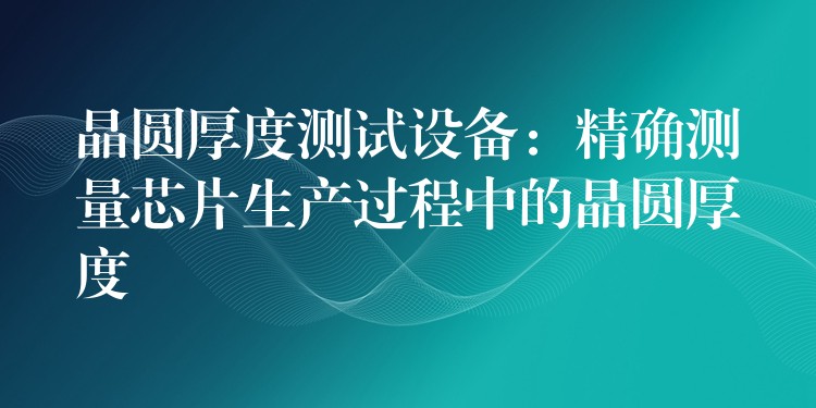 晶圓厚度測試設備：精確測量芯片生產過程中的晶圓厚度