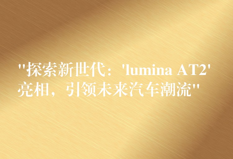 “探索新世代：’lumina AT2′ 亮相，引領未來汽車潮流”