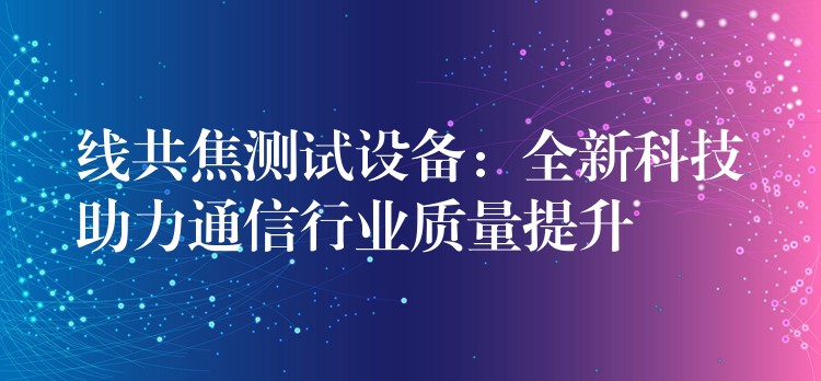 線共焦測試設備：全新科技助力通信行業(yè)質量提升