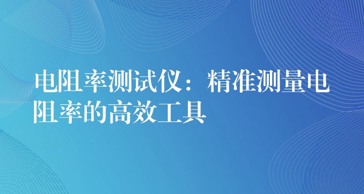 電阻率測試儀：精準(zhǔn)測量電阻率的高效工具